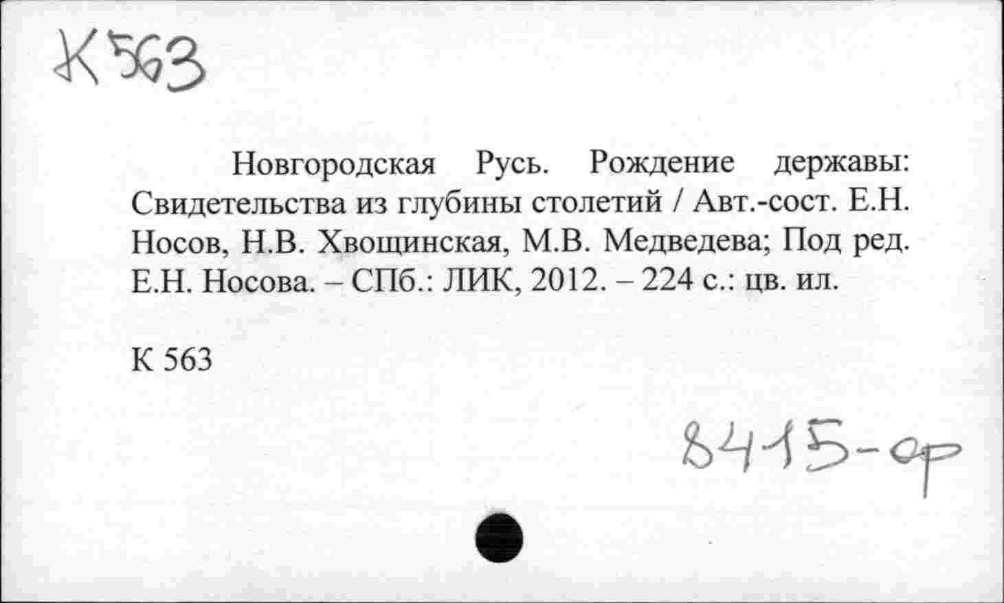 ﻿Новгородская Русь. Рождение державы: Свидетельства из глубины столетий / Авт.-сост. Е.Н. Носов, Н.В. Хвощинская, М.В. Медведева; Под ред. Е.Н. Носова. - СПб.: ЛИК, 2012. - 224 с.: цв. ил.
К 563